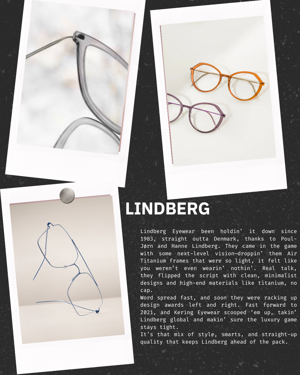 At Myoptic in Nashua, NH, we proudly feature Lindberg eyewear, the pinnacle of Scandinavian design and craftsmanship. Lindberg glasses are world-renowned for their ultra-lightweight titanium frames, innovative screwless hinges, and a commitment to minimalist luxury. Each pair is handcrafted in Denmark with meticulous attention to detail, blending cutting-edge engineering with timeless style.

Choosing Lindberg at Myoptic means choosing eyewear that is not only durable and comfortable, but also uniquely tail